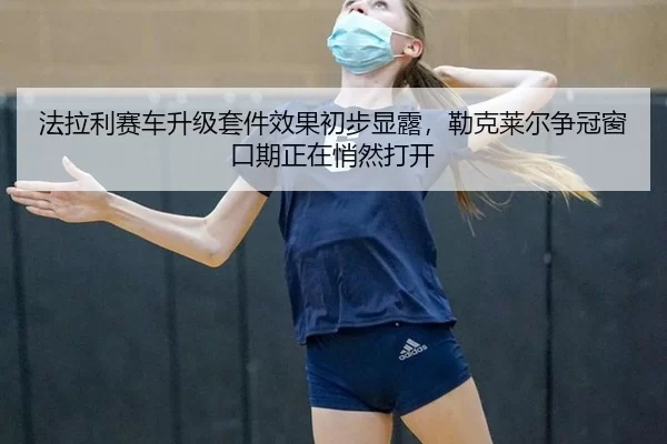 法拉利赛车升级套件效果初步显露，勒克莱尔争冠窗口期正在悄然打开